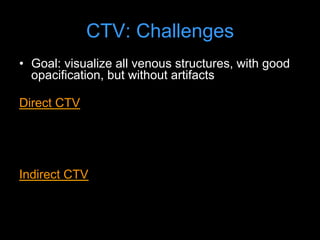 CTV: Challenges
• Goal: visualize all venous structures, with good
opacification, but without artifacts
Direct CTV
• good opacification (too good; needs dilution)
• but difficult to show all venous structures or full
extent of collateral circulation
Indirect CTV
• shows all veins; but difficult to achieve strong
enhancement; timing
 