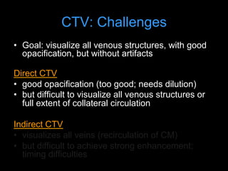 CTV: Challenges
• Goal: visualize all venous structures, with good
opacification, but without artifacts
Direct CTV
• good opacification (too good; needs dilution)
• but difficult to visualize all venous structures or
full extent of collateral circulation
Indirect CTV
• visualizes all veins (recirculation of CM)
• but difficult to achieve strong enhancement;
timing difficulties
 