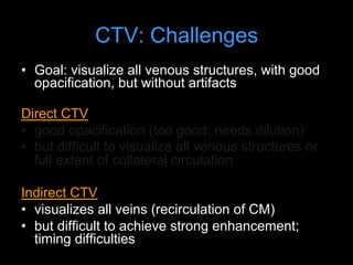 CTV: Challenges
• Goal: visualize all venous structures, with good
opacification, but without artifacts
Direct CTV
• good opacification (too good; needs dilution)
• but difficult to visualize all venous structures or
full extent of collateral circulation
Indirect CTV
• visualizes all veins (recirculation of CM)
• but difficult to achieve strong enhancement;
timing difficulties
 