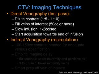 CTV: Imaging Techniques
• Direct Venography (first pass):
– Dilute contrast (1:5 - 1:10)
– Fill veins of interest (50cc or more)
– Slow infusion, 1-2cc/sec
– Start acquisition towards end of infusion
• Indirect Venography (recirculation)
– 100-150cc contrast needed for adequate
venous opacification
– Empiric imaging delay
• 60 seconds: upper extremity and pelvic veins
• 3 to 3.5 min: lower extremity veins
– Smart prep off vein of interest
Baldt MM, et al. Radiology 1996;200:423-428
 