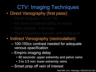 CTV: Imaging Techniques
• Direct Venography (first pass):
– Dilute contrast (1:5 or 1:6)
– Fill veins of interest (50cc or more)
– Slow infusion, 1-2cc/sec
– Start acquisition towards end of infusion
• Indirect Venography (recirculation)
– 100-150cc contrast needed for adequate
venous opacification
– Empiric imaging delay
• 60 seconds: upper extremity and pelvic veins
• 3 to 3.5 min: lower extremity veins
– Smart prep off vein of interest
Baldt MM, et al. Radiology 1996;200:423-428
 