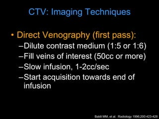 CTV: Imaging Techniques
• Direct Venography (first pass):
–Dilute contrast medium (1:5 or 1:6)
–Fill veins of interest (50cc or more)
–Slow infusion, 1-2cc/sec
–Start acquisition towards end of
infusion
Baldt MM, et al. Radiology 1996;200:423-428
 