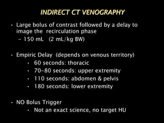 • Large bolus of contrast followed by a delay to
image the recirculation phase
– 150 mL (2 mL/kg BW)
• Empiric Delay (depends on venous territory)
• 60 seconds: thoracic
• 70-80 seconds: upper extremity
• 110 seconds: abdomen & pelvis
• 180 seconds: lower extremity
• NO Bolus Trigger
• Not an exact science, no target HU
INDIRECT CT VENOGRAPHY
 