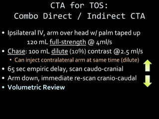 CTA for TOS:
Combo Direct / Indirect CTA
• Ipsilateral IV, arm over head w/ palm taped up
• Bolus: 120 mL full-strength @ 4ml/s
• Chase: 100 mL dilute (10%) contrast @2.5 ml/s
• Can inject contralateral arm at same time (dilute)
• 65 sec empiric delay, scan caudo-cranial
• Arm down, immediate re-scan cranio-caudal
• Volumetric Review
 