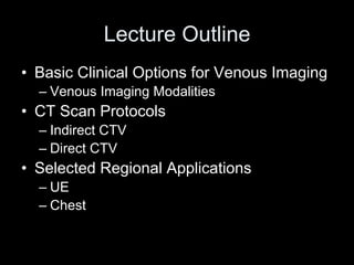 Lecture Outline
• Basic Clinical Options for Venous Imaging
– Venous Imaging Modalities
• CT Scan Protocols
– Indirect CTV
– Direct CTV
• Selected Regional Applications
– UE
– Chest
 