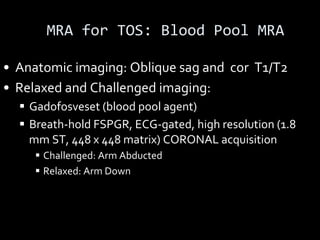 MRA for TOS: Blood Pool MRA
• Anatomic imaging: Oblique sag and cor T1/T2
• Relaxed and Challenged imaging:
§ Gadofosveset (blood pool agent)
§ Breath-hold FSPGR, ECG-gated, high resolution (1.8
mm ST, 448 x 448 matrix) CORONAL acquisition
§ Challenged: Arm Abducted
§ Relaxed: Arm Down
 