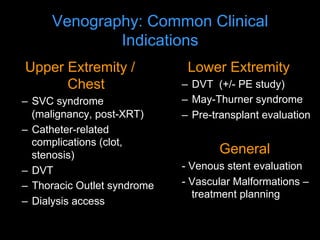 Venography: Common Clinical
Indications
Upper Extremity /
Chest
– SVC syndrome
(malignancy, post-XRT)
– Catheter-related
complications (clot,
stenosis)
– DVT
– Thoracic Outlet syndrome
– Dialysis access
Lower Extremity
– DVT (+/- PE study)
– May-Thurner syndrome
– Pre-transplant evaluation
General
- Venous stent evaluation
- Vascular Malformations –
treatment planning
 