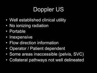 Doppler US
• Well established clinical utility
• No ionizing radiation
• Portable
• Inexpensive
• Flow direction information
• Operator / Patient dependent
• Some areas inaccessible (pelvis, SVC)
• Collateral pathways not well delineated
 