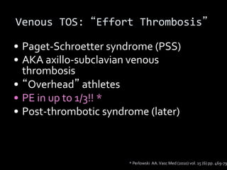 Venous TOS: Effort Thrombosis
• Paget-Schroetter syndrome (PSS)
• AKA axillo-subclavian venous
thrombosis
• Overhead athletes
• PE in up to 1/3!! *
• Post-thrombotic syndrome (later)
* Perlowski AA.Vasc Med (2010) vol. 15 (6) pp. 469-79
 