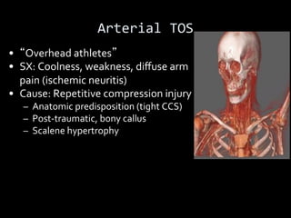 Arterial TOS
• Overhead athletes
• SX: Coolness, weakness, diﬀuse arm
pain (ischemic neuritis)
• Cause: Repetitive compression injury
– Anatomic predisposition (tight CCS)
– Post-traumatic, bony callus
– Scalene hypertrophy
 