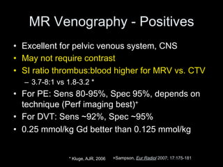 MR Venography - Positives
• Excellent for pelvic venous system, CNS
• May not require contrast
• SI ratio thrombus:blood higher for MRV vs. CTV
– 3.7-8:1 vs 1.8-3.2 *
• For PE: Sens 80-95%, Spec 95%, depends on
technique (Perf imaging best)+
• For DVT: Sens ~92%, Spec ~95%
• 0.25 mmol/kg Gd better than 0.125 mmol/kg
+Sampson, Eur Radiol 2007; 17:175-181
* Kluge, AJR, 2006
 