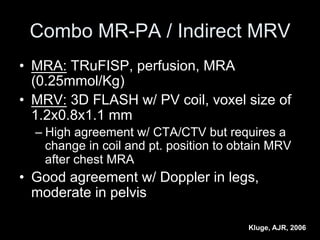Combo MR-PA / Indirect MRV
• MRA: TRuFISP, perfusion, MRA
(0.25mmol/Kg)
• MRV: 3D FLASH w/ PV coil, voxel size of
1.2x0.8x1.1 mm
– High agreement w/ CTA/CTV but requires a
change in coil and pt. position to obtain MRV
after chest MRA
• Good agreement w/ Doppler in legs,
moderate in pelvis
Kluge, AJR, 2006
 