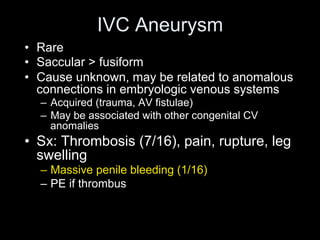 IVC Aneurysm
• Rare
• Saccular > fusiform
• Cause unknown, may be related to anomalous
connections in embryologic venous systems
– Acquired (trauma, AV fistulae)
– May be associated with other congenital CV
anomalies
• Sx: Thrombosis (7/16), pain, rupture, leg
swelling
– Massive penile bleeding (1/16)
– PE if thrombus
 