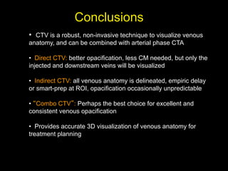 • CTV is a robust, non-invasive technique to visualize venous
anatomy, and can be combined with arterial phase CTA
• Direct CTV: better opacification, less CM needed, but only the
injected and downstream veins will be visualized
• Indirect CTV: all venous anatomy is delineated, empiric delay
or smart-prep at ROI, opacification occasionally unpredictable
• Combo CTV : Perhaps the best choice for excellent and
consistent venous opacification
• Provides accurate 3D visualization of venous anatomy for
treatment planning
Conclusions
 