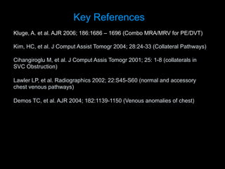 Kluge, A. et al. AJR 2006; 186:1686 – 1696 (Combo MRA/MRV for PE/DVT)
Kim, HC, et al. J Comput Assist Tomogr 2004; 28:24-33 (Collateral Pathways)
Cihangiroglu M, et al. J Comput Assis Tomogr 2001; 25: 1-8 (collaterals in
SVC Obstruction)
Lawler LP, et al. Radiographics 2002; 22:S45-S60 (normal and accessory
chest venous pathways)
Demos TC, et al. AJR 2004; 182:1139-1150 (Venous anomalies of chest)
Key References
 
