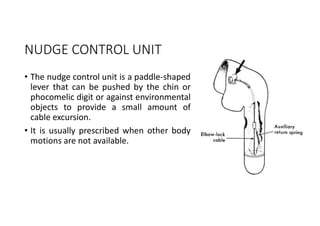 NUDGE CONTROL UNIT
• The nudge control unit is a paddle-shaped
lever that can be pushed by the chin or
phocomelic digit or against environmental
objects to provide a small amount of
cable excursion.
• It is usually prescribed when other body
motions are not available.
 