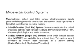 Myoelectric Control Systems
Myoelectrodes collect and filter surface electromyogram signals
generated through muscle contractions and convert those signals into a
form that can influence electrical motors.
• 2-site/2-function (Dual Site) System: Separate electrodes for paired
prosthetic activity. FLEXTION/EXTENSION, SUPINATION/PRONA TION.
It is more physiological and easier to control.
• 1-site/2-function (Single Site) System: Used when limited control
sites (MUSCLES) are available in a residual limb. This system uses 1
electrode to control both functions of a paired activity
(Flexion/Extension), (Supination/Pronation)
 