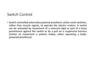 Switch Control
• Switch controlled externally powered prosthesis utilize small switches,
rather than muscle signals, to operate the electric motors. A switch
can be activated by movement of a remnant digit or part of a bony
prominence against the switch or by a pull on a suspension harness
(similar to movement a patient makes, when operating a body-
powered prosthesis)
 