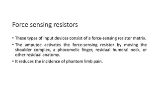 Force sensing resistors
• These types of input devices consist of a force-sensing resistor matrix.
• The amputee activates the force-sensing resistor by moving the
shoulder complex, a phocomelic finger, residual humeral neck, or
other residual anatomy.
• It reduces the incidence of phantom limb pain.
 