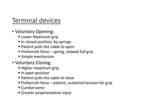 Terminal devices
• Voluntary Opening:
 Lower Maximum grip
 In closed position, by springs
 Patient pulls the cable to open
 Prehensile force – spring, relaxed full grip
 Simple mechanism
• Voluntary Closing:
 Higher maximum grip
 In open position
 Patient pulls the cable to close
 Prehensile force – patient, sustained tension for grip
 Cumbersome
 Greater proprioceptive input
 