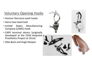 Voluntary Opening Hooks
• Hosmer-Dorrance work hooks
• Sierra two-load hook
• United States Manufacturing
Company (USMC) hook
• CAPP terminal device (originally
developed at the Child Amputee
Prosthetics Project at UCLA)
• Otto Bock and Hugh Steeper
 
