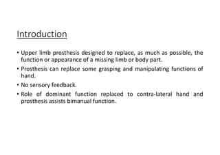 Introduction
• Upper limb prosthesis designed to replace, as much as possible, the
function or appearance of a missing limb or body part.
• Prosthesis can replace some grasping and manipulating functions of
hand.
• No sensory feedback.
• Role of dominant function replaced to contra-lateral hand and
prosthesis assists bimanual function.
 