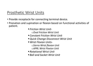 Prosthetic Wrist Units
• Provide receptacle for connecting terminal device.
• Pronation and supination or flexion based on functional activities of
patient.
Friction Wrist Unit-
oOval Friction Wrist Unit
Constant Friction Wrist Unit
Quick Change Disconnect Wrist Unit
Wrist Flexion Units-
oSierra Wrist flexion Unit
oAPRL Wrist Flexion Unit
Rotational Wrist Unit
Ball and Socket Wrist Unit
 