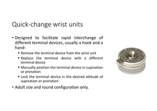Quick-change wrist units
• Designed to facilitate rapid interchange of
different terminal devices, usually a hook and a
hand-
 Remove the terminal device from the wrist unit
 Replace the terminal device with a different
terminal device
 Manually position the terminal device in supination
or pronation
 Lock the terminal device in the desired attitude of
supination or pronation
• Adult size and round configuration only.
 
