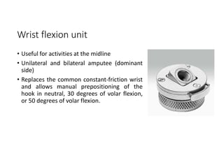 Wrist flexion unit
• Useful for activities at the midline
• Unilateral and bilateral amputee (dominant
side)
• Replaces the common constant-friction wrist
and allows manual prepositioning of the
hook in neutral, 30 degrees of volar flexion,
or 50 degrees of volar flexion.
 