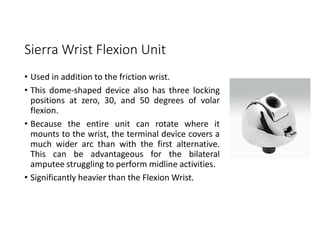 Sierra Wrist Flexion Unit
• Used in addition to the friction wrist.
• This dome-shaped device also has three locking
positions at zero, 30, and 50 degrees of volar
flexion.
• Because the entire unit can rotate where it
mounts to the wrist, the terminal device covers a
much wider arc than with the first alternative.
This can be advantageous for the bilateral
amputee struggling to perform midline activities.
• Significantly heavier than the Flexion Wrist.
 