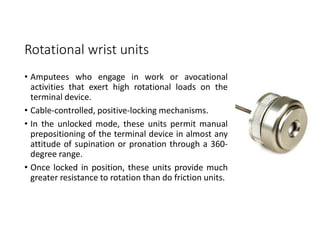 Rotational wrist units
• Amputees who engage in work or avocational
activities that exert high rotational loads on the
terminal device.
• Cable-controlled, positive-locking mechanisms.
• In the unlocked mode, these units permit manual
prepositioning of the terminal device in almost any
attitude of supination or pronation through a 360-
degree range.
• Once locked in position, these units provide much
greater resistance to rotation than do friction units.
 
