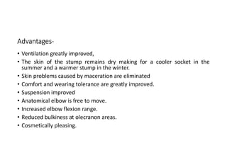 Advantages-
• Ventilation greatly improved,
• The skin of the stump remains dry making for a cooler socket in the
summer and a warmer stump in the winter.
• Skin problems caused by maceration are eliminated
• Comfort and wearing tolerance are greatly improved.
• Suspension improved
• Anatomical elbow is free to move.
• Increased elbow flexion range.
• Reduced bulkiness at olecranon areas.
• Cosmetically pleasing.
 