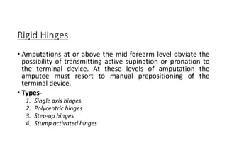 Rigid Hinges
• Amputations at or above the mid forearm level obviate the
possibility of transmitting active supination or pronation to
the terminal device. At these levels of amputation the
amputee must resort to manual prepositioning of the
terminal device.
• Types-
1. Single axis hinges
2. Polycentric hinges
3. Step-up hinges
4. Stump activated hinges
 