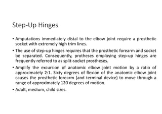 Step-Up Hinges
• Amputations immediately distal to the elbow joint require a prosthetic
socket with extremely high trim lines.
• The use of step-up hinges requires that the prosthetic forearm and socket
be separated. Consequently, protheses employing step-up hinges are
frequently referred to as split-socket prostheses.
• Amplify the excursion of anatomic elbow joint motion by a ratio of
approximately 2:1. Sixty degrees of flexion of the anatomic elbow joint
causes the prosthetic forearm (and terminal device) to move through a
range of approximately 120 degrees of motion.
• Adult, medium, child sizes.
 