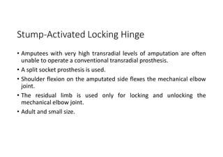 Stump-Activated Locking Hinge
• Amputees with very high transradial levels of amputation are often
unable to operate a conventional transradial prosthesis.
• A split socket prosthesis is used.
• Shoulder flexion on the amputated side flexes the mechanical elbow
joint.
• The residual limb is used only for locking and unlocking the
mechanical elbow joint.
• Adult and small size.
 