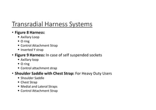 Transradial Harness Systems
• Figure 8 Harness:
 Axillary Loop
 O ring
 Control Attachment Strap
 Inverted Y strap
• Figure 9 Harness: In case of self suspended sockets
 Axillary loop
 O ring
 Control attachment strap
• Shoulder Saddle with Chest Strap: For Heavy Duty Users
 Shoulder Saddle
 Chest Strap
 Medial and Lateral Straps
 Control Attachment Strap
 