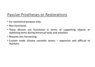 Passive Prostheses or Restorations
• For cosmetical purpose only.
• Non-functional.
• These devices are functional in terms of supporting objects or
stabilizing items during bimanual tasks and activities
• Requires less harnessing.
• Custom made silicone cosmetic covers – expensive and difficult to
maintain.
 