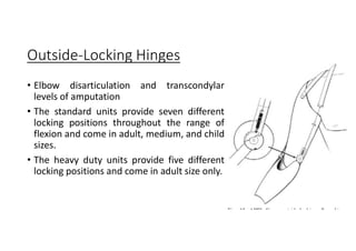 Outside-Locking Hinges
• Elbow disarticulation and transcondylar
levels of amputation
• The standard units provide seven different
locking positions throughout the range of
flexion and come in adult, medium, and child
sizes.
• The heavy duty units provide five different
locking positions and come in adult size only.
 