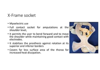X-Frame socket
• Myoelectric use
• Full contact socket for amputations at the
shoulder level,
• It permits the user to bend forward and to move
the shoulder while maintaining good contact with
electrodes.
• It stabilizes the prosthesis against rotation at its
superior and inferior borders
• Covers far less surface area of the thorax for
increased heat dissipation.
 