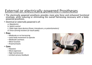 External or electrically powered Prostheses
• The electrically powered prosthesis provides more grip force and enhanced functional
envelope, while reducing or eliminating the overall harnessing necessary with a body-
powered prosthesis.
• Electrical or externally powered is of:
a. Myoelectric
b. Switch control
c. Slider-type input devices (linear, transducers, or potentiometers)
d. Force-sensing resistors (or touch pads).
• Pros:
– Moderate or no harnessing
– Least body movement to operate
– Moderate cosmesis
– More function
– Proximal levels
• Cons
– Heaviest
– Most expensive
– High maintenance
– Limited sensory feedback
 