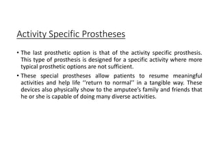 Activity Specific Prostheses
• The last prosthetic option is that of the activity specific prosthesis.
This type of prosthesis is designed for a specific activity where more
typical prosthetic options are not sufficient.
• These special prostheses allow patients to resume meaningful
activities and help life ‘‘return to normal’’ in a tangible way. These
devices also physically show to the amputee’s family and friends that
he or she is capable of doing many diverse activities.
 