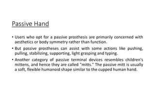 Passive Hand
• Users who opt for a passive prosthesis are primarily concerned with
aesthetics or body symmetry rather than function.
• But passive prostheses can assist with some actions like pushing,
pulling, stabilizing, supporting, light grasping and typing.
• Another category of passive terminal devices resembles children's
mittens, and hence they are called "mitts." The passive mitt is usually
a soft, flexible humanoid shape similar to the cupped human hand.
 