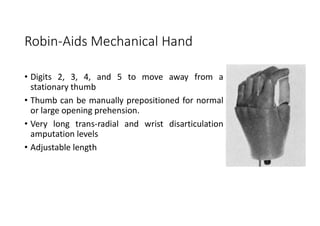 Robin-Aids Mechanical Hand
• Digits 2, 3, 4, and 5 to move away from a
stationary thumb
• Thumb can be manually prepositioned for normal
or large opening prehension.
• Very long trans-radial and wrist disarticulation
amputation levels
• Adjustable length
 