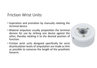 Friction Wrist Units
• Supination and pronation by manually rotating the
terminal device
• Bilateral amputees usually preposition the terminal
devices for use by striking one device against the
other, thereby rotating it to the desired position of
function.
• Friction wrist units designed specifically for wrist
disarticulation levels of amputation are made as thin
as possible to conserve the length of the prosthetic
forearm.
 