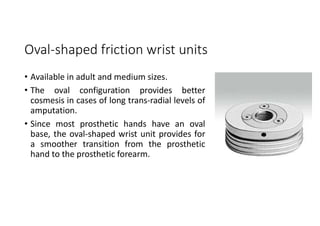 Oval-shaped friction wrist units
• Available in adult and medium sizes.
• The oval configuration provides better
cosmesis in cases of long trans-radial levels of
amputation.
• Since most prosthetic hands have an oval
base, the oval-shaped wrist unit provides for
a smoother transition from the prosthetic
hand to the prosthetic forearm.
 