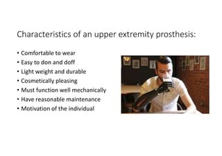 Characteristics of an upper extremity prosthesis:
• Comfortable to wear
• Easy to don and doff
• Light weight and durable
• Cosmetically pleasing
• Must function well mechanically
• Have reasonable maintenance
• Motivation of the individual
 