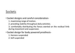 Sockets
• Socket designs and careful consideration-
1. maximizing range of motion.
2. providing stability throughout daily activities.
3. comfortably distributing the forces exerted on the residual limb
during movement and suspension.
• Socket design for body powered prosthesis-
1. Harness suspended
2. Self suspended
 