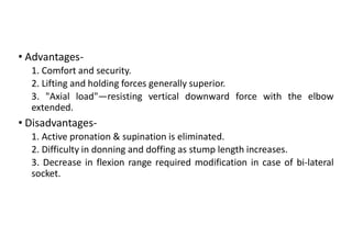• Advantages-
1. Comfort and security.
2. Lifting and holding forces generally superior.
3. "Axial load"—resisting vertical downward force with the elbow
extended.
• Disadvantages-
1. Active pronation & supination is eliminated.
2. Difficulty in donning and doffing as stump length increases.
3. Decrease in flexion range required modification in case of bi-lateral
socket.
 