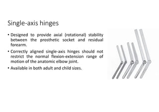 Single-axis hinges
• Designed to provide axial (rotational) stability
between the prosthetic socket and residual
forearm.
• Correctly aligned single-axis hinges should not
restrict the normal flexion-extension range of
motion of the anatomic elbow joint.
• Available in both adult and child sizes.
 