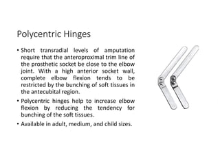 Polycentric Hinges
• Short transradial levels of amputation
require that the anteroproximal trim line of
the prosthetic socket be close to the elbow
joint. With a high anterior socket wall,
complete elbow flexion tends to be
restricted by the bunching of soft tissues in
the antecubital region.
• Polycentric hinges help to increase elbow
flexion by reducing the tendency for
bunching of the soft tissues.
• Available in adult, medium, and child sizes.
 